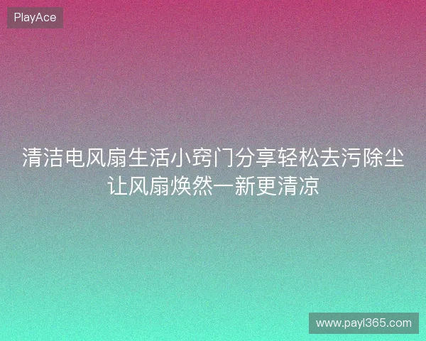 清洁电风扇生活小窍门分享轻松去污除尘让风扇焕然一新更清凉 清洁电风扇生活小窍门分享轻松去污除尘让风扇焕然一新更清凉